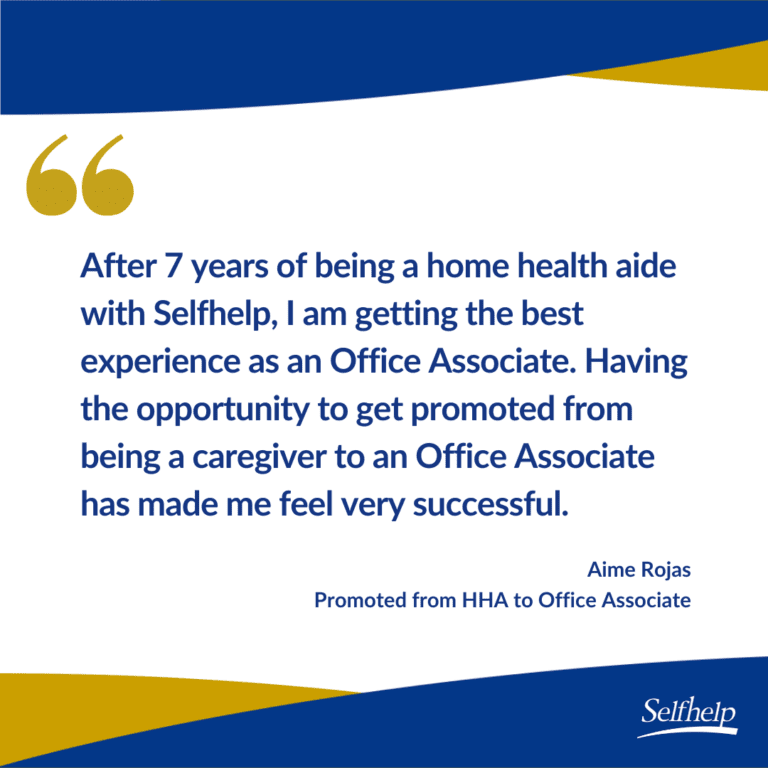 After 7 years of being a home health aide with Selfhelp, I am getting the best experience as an Office Associate. Having the opportunity to get promoted from being a caregiver to an Office Associate has made me feel very successful.